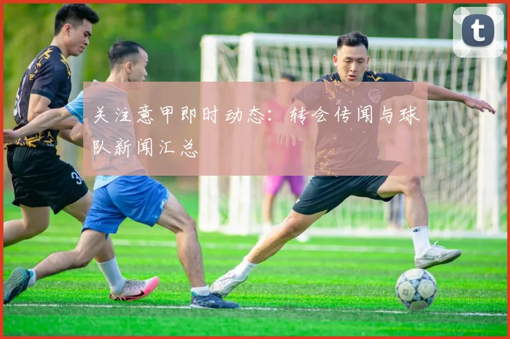 关注意甲即时动态:转会传闻与球队新闻汇总
