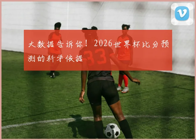 大数据告诉你!2026世界杯比分预测的科学依据