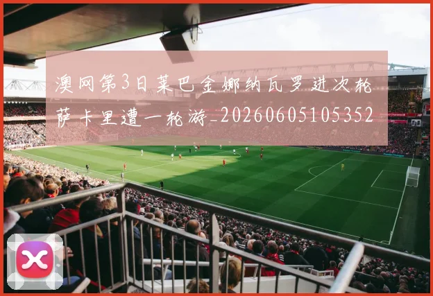 澳网第3日莱巴金娜纳瓦罗进次轮 萨卡里遭一轮游_20260605105352