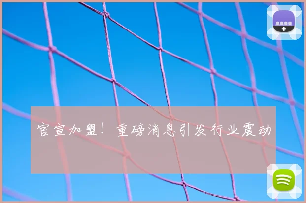 官宣加盟！重磅消息引发行业震动