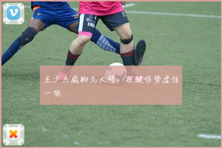 王少杰崴脚无大碍，跟腱伤势虚惊一场