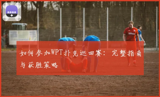 如何参加WPT扑克巡回赛:完整指南与获胜策略
