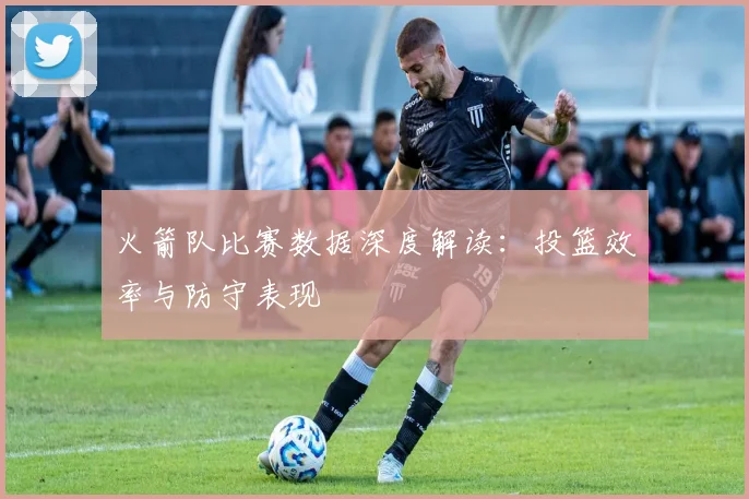 火箭队比赛数据深度解读:投篮效率与防守表现