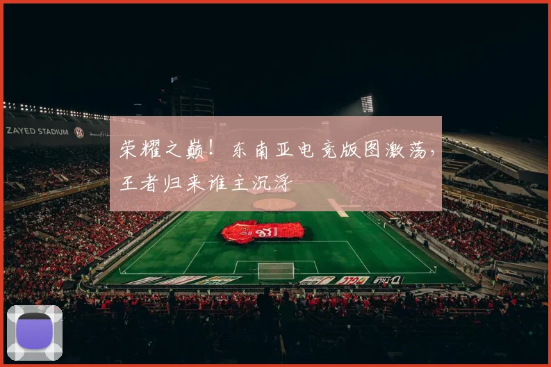 荣耀之巅！东南亚电竞版图激荡，王者归来谁主沉浮