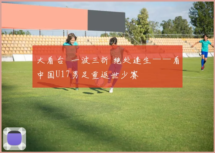 大看台 一波三折 绝处逢生——看中国U17男足重返世少赛