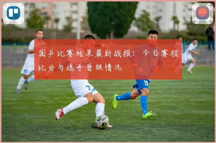 国乒比赛结果最新战报:今日赛程比分与选手晋级情况