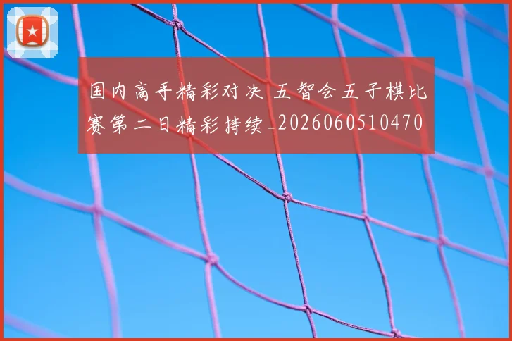 国内高手精彩对决 五智会五子棋比赛第二日精彩持续_20260605104706