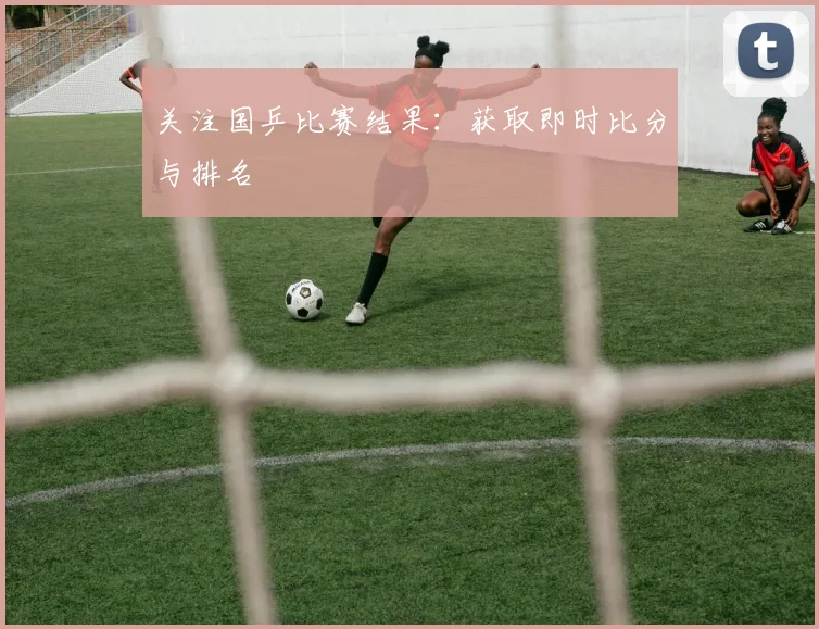 关注国乒比赛结果:获取即时比分与排名